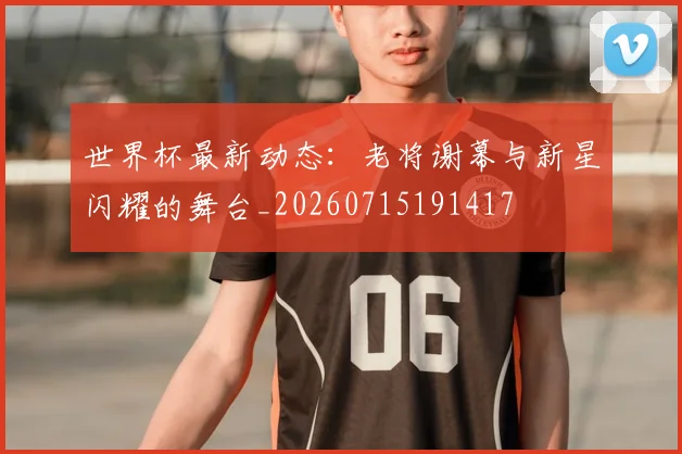 世界杯最新动态：老将谢幕与新星闪耀的舞台_20260715191417