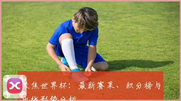 聚焦世界杯:最新赛果、积分榜与出线形势分析