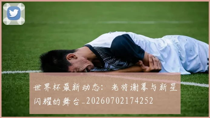 世界杯最新动态:老将谢幕与新星闪耀的舞台_20260702174252