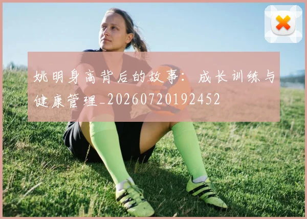 姚明身高背后的故事：成长训练与健康管理_20260720192452