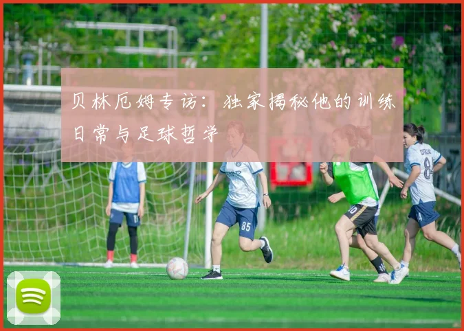 贝林厄姆专访:独家揭秘他的训练日常与足球哲学