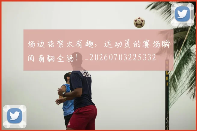 场边花絮太有趣,运动员的赛场瞬间萌翻全场!_20260703225332