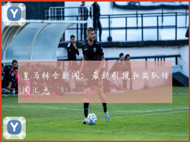 皇马转会新闻:最新引援和离队传闻汇总