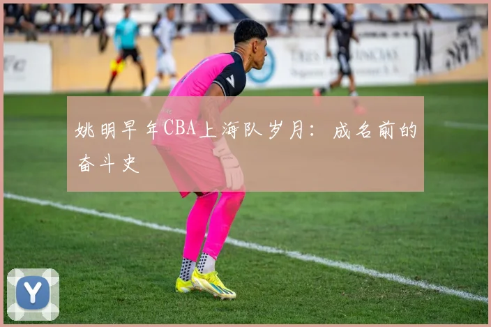 姚明早年CBA上海队岁月:成名前的奋斗史
