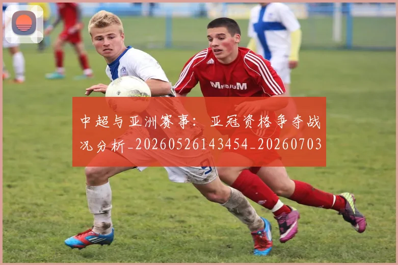 中超与亚洲赛事:亚冠资格争夺战况分析_20260526143454_20260703203508