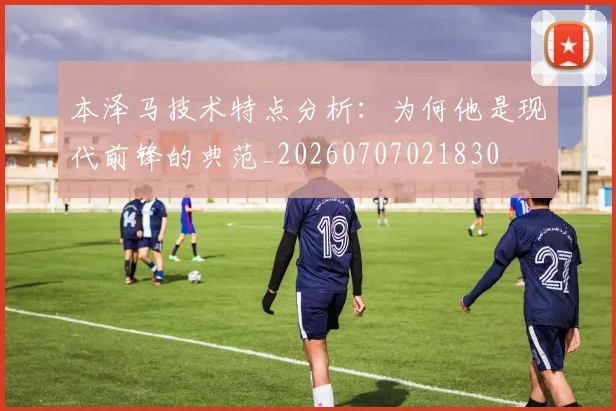 本泽马技术特点分析:为何他是现代前锋的典范_20260707021830