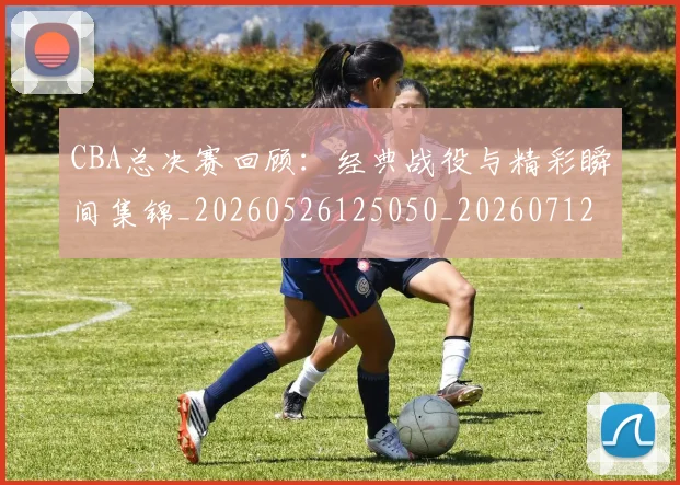 CBA总决赛回顾:经典战役与精彩瞬间集锦_20260526125050_20260712044948