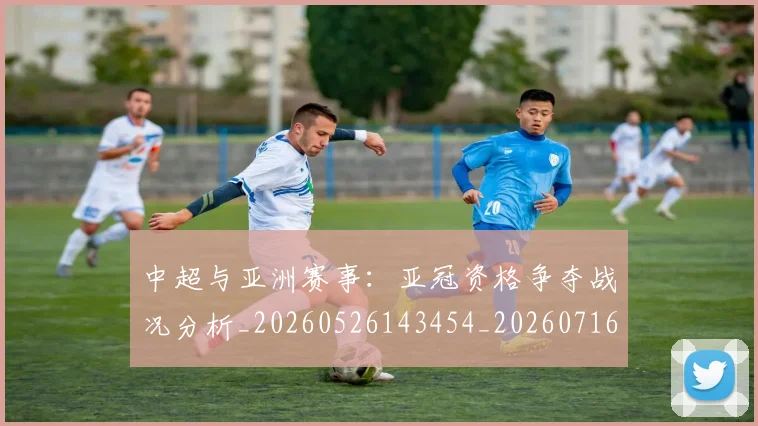 中超与亚洲赛事：亚冠资格争夺战况分析_20260526143454_20260716184307