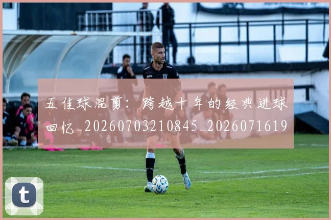 五佳球混剪:跨越十年的经典进球回忆_20260703210845_20260716192948