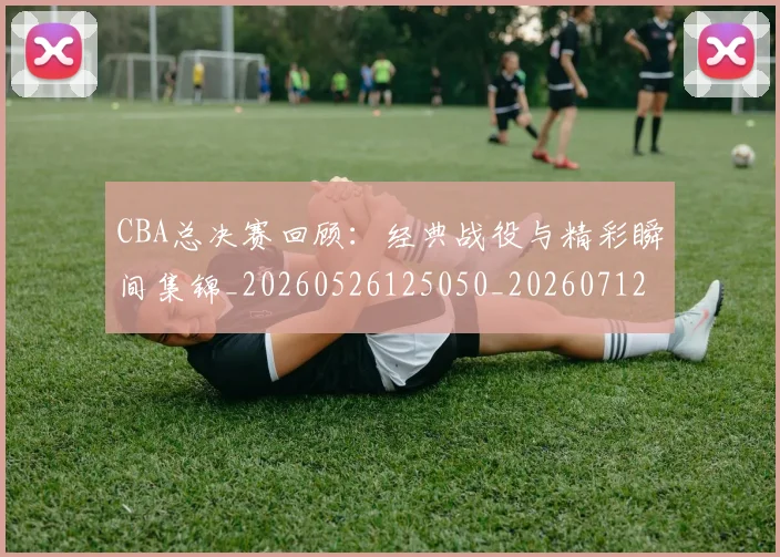 CBA总决赛回顾:经典战役与精彩瞬间集锦_20260526125050_20260712044948