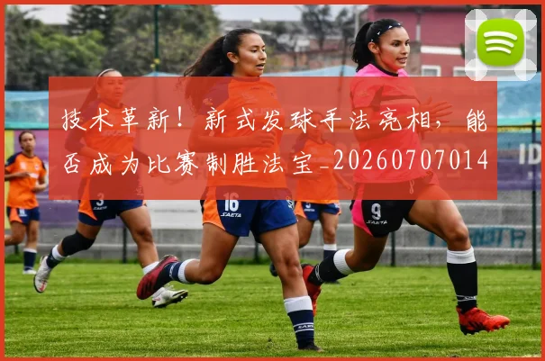 技术革新！新式发球手法亮相，能否成为比赛制胜法宝_20260707014406