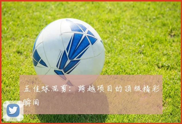 五佳球混剪：跨越项目的顶级精彩瞬间