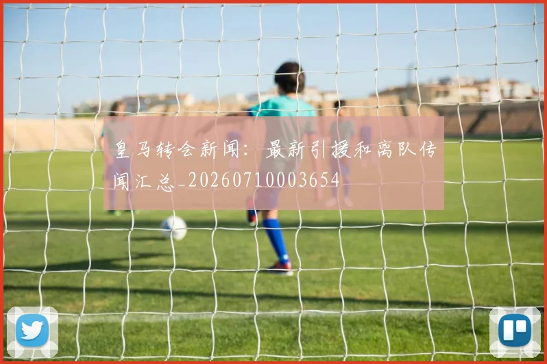 皇马转会新闻:最新引援和离队传闻汇总_20260710003654