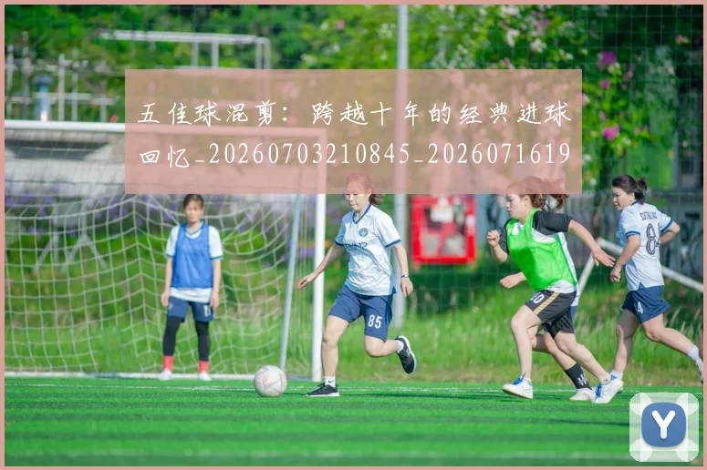 五佳球混剪：跨越十年的经典进球回忆_20260703210845_20260716192948