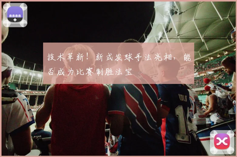 技术革新!新式发球手法亮相,能否成为比赛制胜法宝