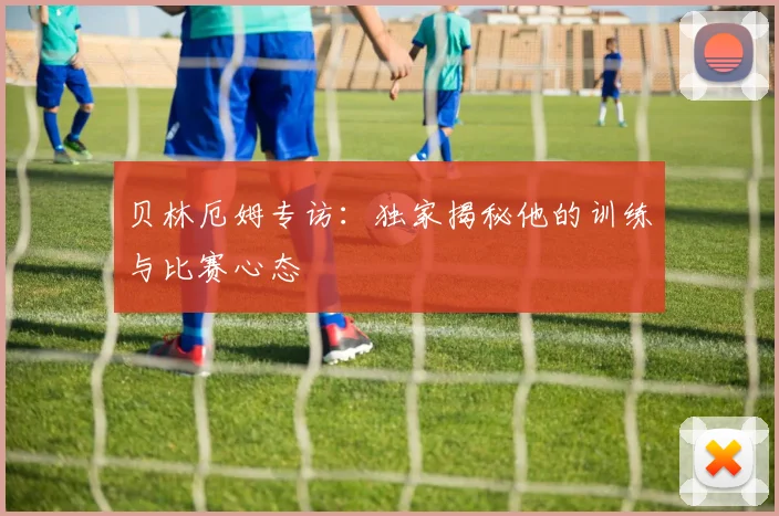 贝林厄姆专访:独家揭秘他的训练与比赛心态